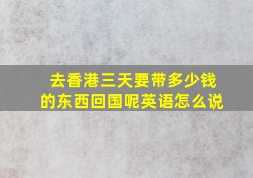 去香港三天要带多少钱的东西回国呢英语怎么说