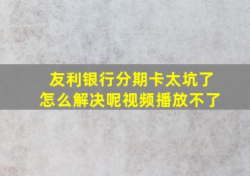 友利银行分期卡太坑了怎么解决呢视频播放不了