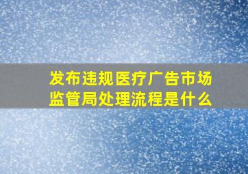 发布违规医疗广告市场监管局处理流程是什么