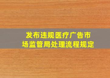 发布违规医疗广告市场监管局处理流程规定