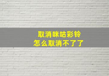 取消咪咕彩铃怎么取消不了了