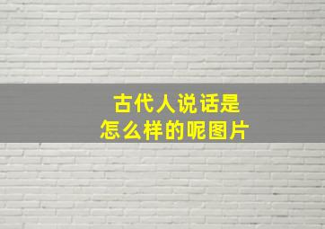 古代人说话是怎么样的呢图片