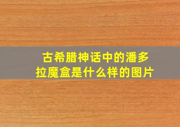 古希腊神话中的潘多拉魔盒是什么样的图片