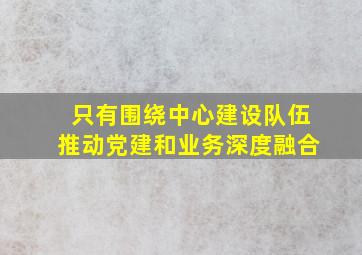 只有围绕中心建设队伍推动党建和业务深度融合