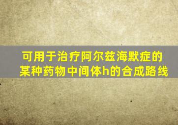 可用于治疗阿尔兹海默症的某种药物中间体h的合成路线