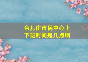 台儿庄市民中心上下班时间是几点啊