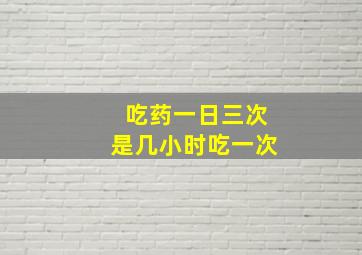 吃药一日三次是几小时吃一次