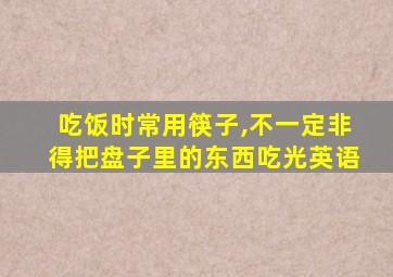 吃饭时常用筷子,不一定非得把盘子里的东西吃光英语