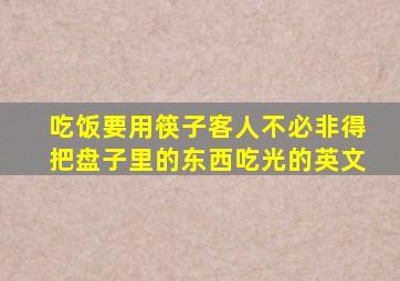 吃饭要用筷子客人不必非得把盘子里的东西吃光的英文