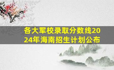 各大军校录取分数线2024年海南招生计划公布