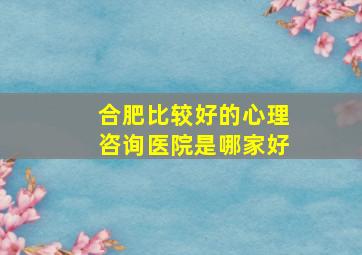 合肥比较好的心理咨询医院是哪家好