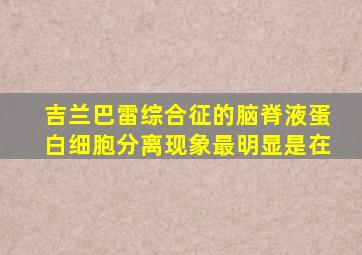 吉兰巴雷综合征的脑脊液蛋白细胞分离现象最明显是在