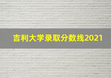 吉利大学录取分数线2021