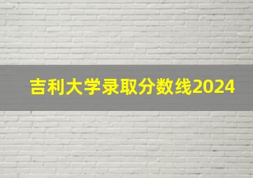 吉利大学录取分数线2024