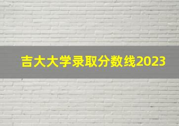 吉大大学录取分数线2023