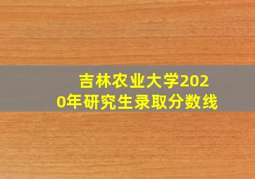 吉林农业大学2020年研究生录取分数线