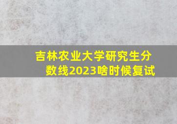 吉林农业大学研究生分数线2023啥时候复试