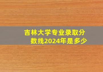 吉林大学专业录取分数线2024年是多少