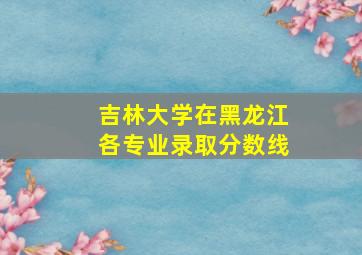 吉林大学在黑龙江各专业录取分数线