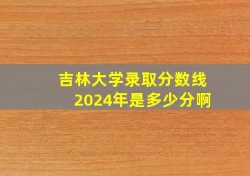 吉林大学录取分数线2024年是多少分啊