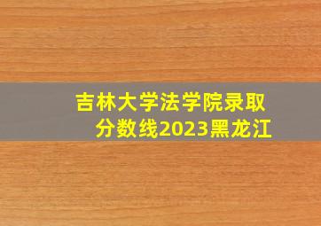 吉林大学法学院录取分数线2023黑龙江