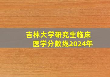 吉林大学研究生临床医学分数线2024年