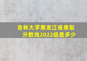 吉林大学黑龙江省录取分数线2022级是多少