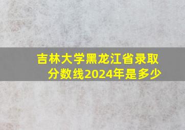 吉林大学黑龙江省录取分数线2024年是多少