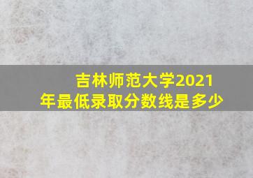 吉林师范大学2021年最低录取分数线是多少