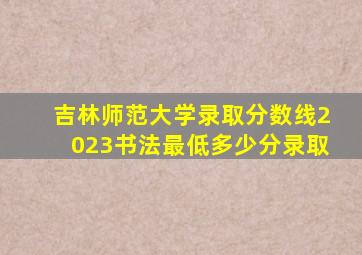 吉林师范大学录取分数线2023书法最低多少分录取