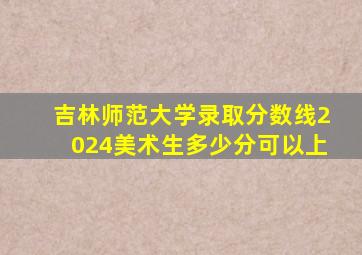 吉林师范大学录取分数线2024美术生多少分可以上