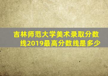 吉林师范大学美术录取分数线2019最高分数线是多少