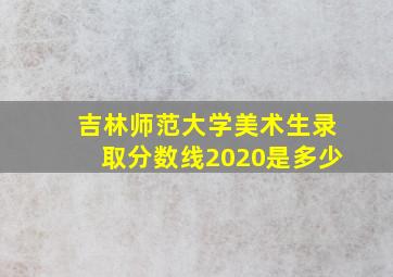 吉林师范大学美术生录取分数线2020是多少