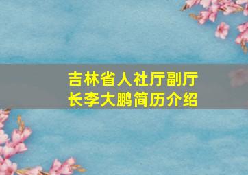 吉林省人社厅副厅长李大鹏简历介绍