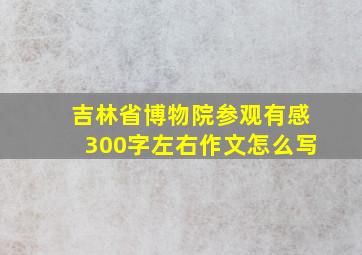 吉林省博物院参观有感300字左右作文怎么写