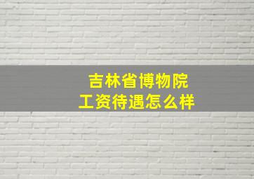 吉林省博物院工资待遇怎么样