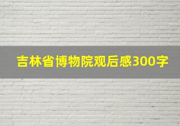 吉林省博物院观后感300字