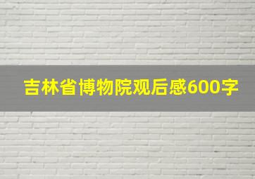 吉林省博物院观后感600字