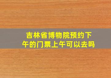 吉林省博物院预约下午的门票上午可以去吗