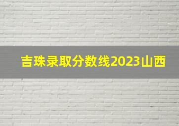 吉珠录取分数线2023山西