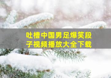 吐槽中国男足爆笑段子视频播放大全下载