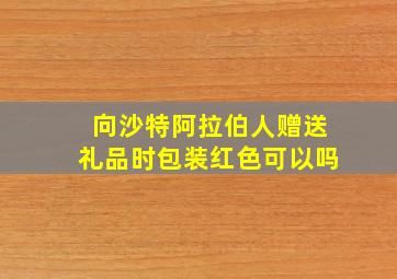 向沙特阿拉伯人赠送礼品时包装红色可以吗