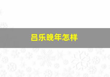 吕乐晚年怎样