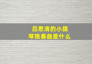 吕思清的小提琴独奏曲是什么