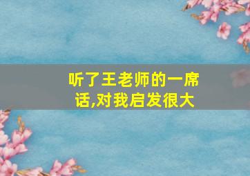 听了王老师的一席话,对我启发很大