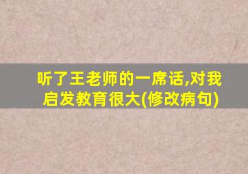 听了王老师的一席话,对我启发教育很大(修改病句)