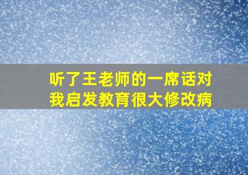 听了王老师的一席话对我启发教育很大修改病