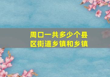 周口一共多少个县区街道乡镇和乡镇