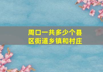 周口一共多少个县区街道乡镇和村庄