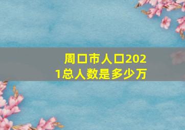 周口市人口2021总人数是多少万